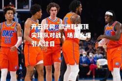 开云官网_欧洲联赛顶尖球队对战，场面火爆引人注目