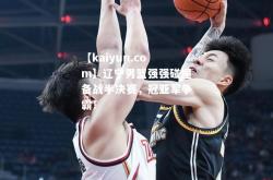 【kaiyun.com】辽宁男篮强强碰撞备战半决赛，冠亚军争霸！