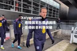 kaiyun.com：希腊国家队遭遇困境，晋级前景料获突破